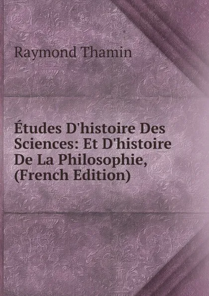 Обложка книги Etudes D.histoire Des Sciences: Et D.histoire De La Philosophie, (French Edition), Raymond Thamin