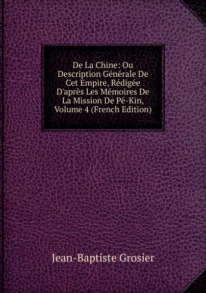 Обложка книги De La Chine: Ou Description Generale De Cet Empire, Redigee D.apres Les Memoires De La Mission De Pe-Kin, Volume 4 (French Edition), Jean-Baptiste Grosier