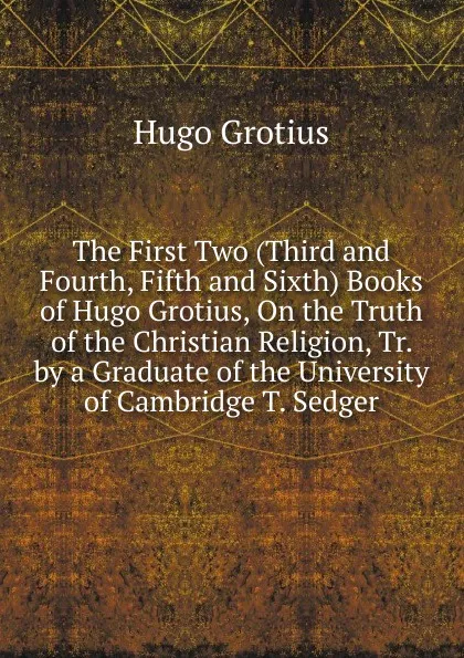 Обложка книги The First Two (Third and Fourth, Fifth and Sixth) Books of Hugo Grotius, On the Truth of the Christian Religion, Tr. by a Graduate of the University of Cambridge T. Sedger., Hugo Grotius