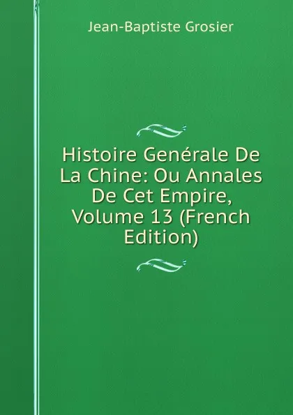 Обложка книги Histoire Generale De La Chine: Ou Annales De Cet Empire, Volume 13 (French Edition), Jean-Baptiste Grosier