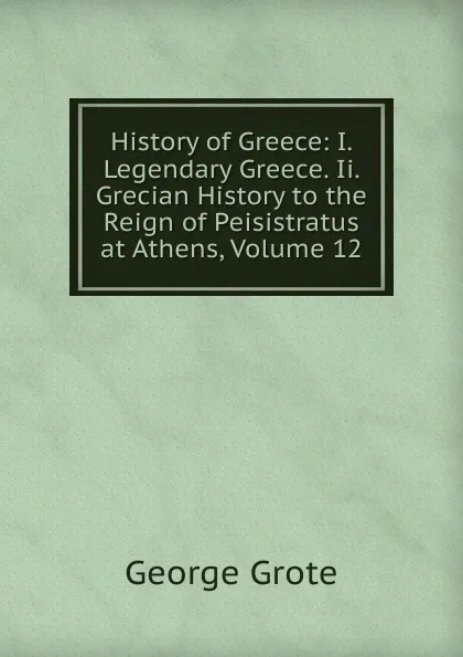 Обложка книги History of Greece: I. Legendary Greece. Ii. Grecian History to the Reign of Peisistratus at Athens, Volume 12, George Grote