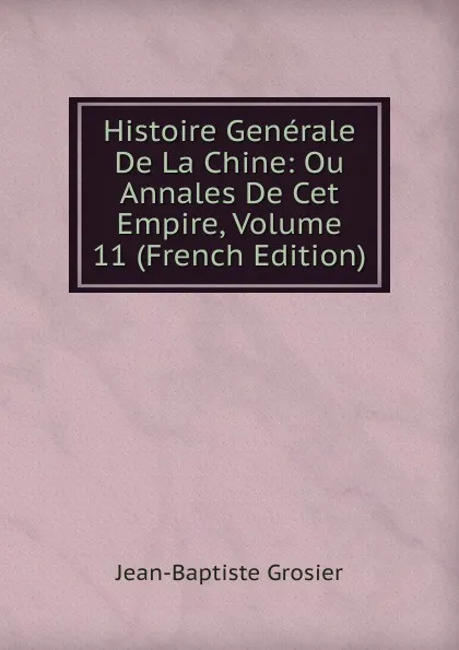 Обложка книги Histoire Generale De La Chine: Ou Annales De Cet Empire, Volume 11 (French Edition), Jean-Baptiste Grosier