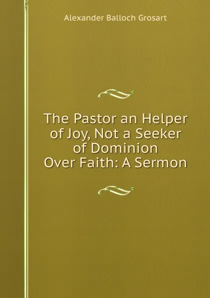 Обложка книги The Pastor an Helper of Joy, Not a Seeker of Dominion Over Faith: A Sermon, Alexander Balloch Grosart