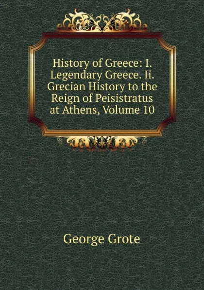 Обложка книги History of Greece: I. Legendary Greece. Ii. Grecian History to the Reign of Peisistratus at Athens, Volume 10, George Grote