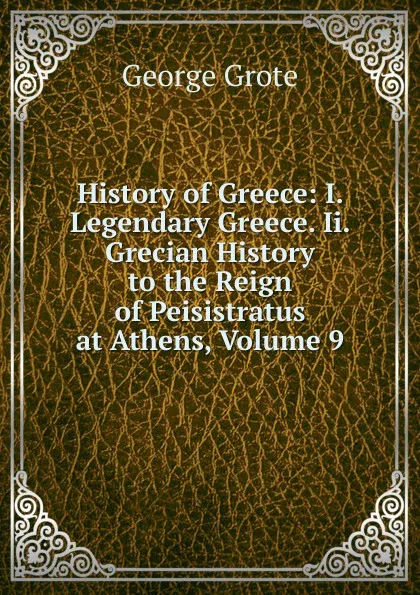 Обложка книги History of Greece: I. Legendary Greece. Ii. Grecian History to the Reign of Peisistratus at Athens, Volume 9, George Grote