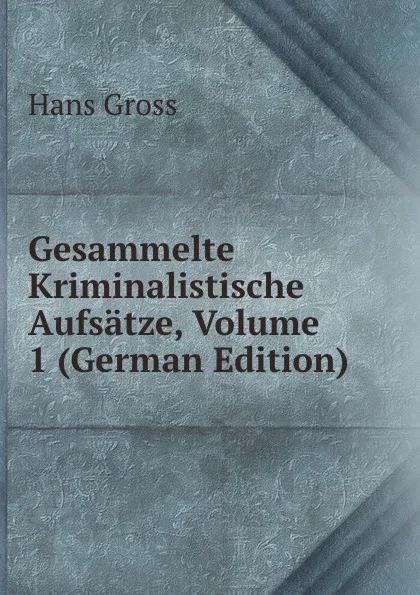 Обложка книги Gesammelte Kriminalistische Aufsatze, Volume 1 (German Edition), Hans Gross