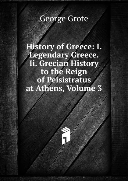 Обложка книги History of Greece: I. Legendary Greece. Ii. Grecian History to the Reign of Peisistratus at Athens, Volume 3, George Grote