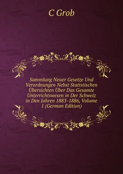 Обложка книги Sammlung Neuer Gesetze Und Verordnungen Nebst Statistischen Ubersichten Uber Das Gesamte Unterrichtswesen in Der Schweiz in Den Jahren 1883-1886, Volume 1 (German Edition), C Grob