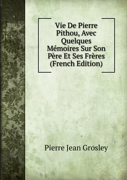 Обложка книги Vie De Pierre Pithou, Avec Quelques Memoires Sur Son Pere Et Ses Freres (French Edition), Pierre Jean Grosley