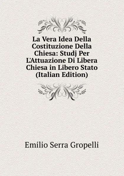 Обложка книги La Vera Idea Della Costituzione Della Chiesa: Studj Per L.Attuazione Di Libera Chiesa in Libero Stato (Italian Edition), Emilio Serra Gropelli