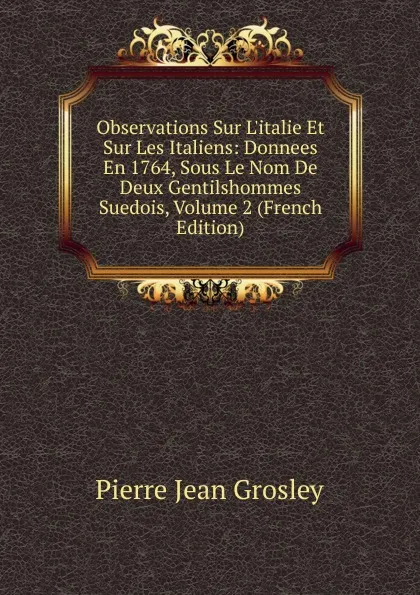 Обложка книги Observations Sur L.italie Et Sur Les Italiens: Donnees En 1764, Sous Le Nom De Deux Gentilshommes Suedois, Volume 2 (French Edition), Pierre Jean Grosley