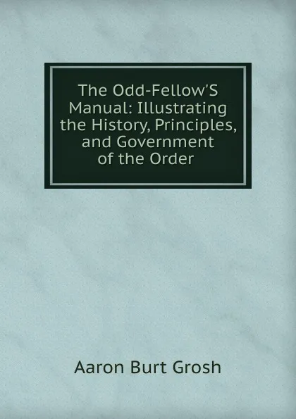 Обложка книги The Odd-Fellow.S Manual: Illustrating the History, Principles, and Government of the Order ., Aaron Burt Grosh