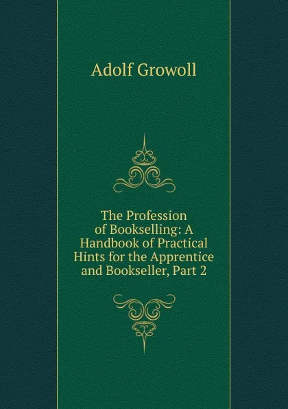 Обложка книги The Profession of Bookselling: A Handbook of Practical Hints for the Apprentice and Bookseller, Part 2, Adolf Growoll