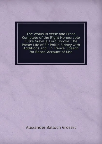 Обложка книги The Works in Verse and Prose Complete of the Right Honourable Fulke Greville, Lord Brooke: The Prose: Life of Sir Philip Sidney with Additions and . in France. Speech for Bacon. Account of Mss, Alexander Balloch Grosart