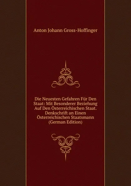 Обложка книги Die Neuesten Gefahren Fur Den Staat: Mit Besonderer Beziehung Auf Den Osterreichischen Staat. Denkschrift an Einen Osterreichischen Staatsmann (German Edition), Anton Johann Gross-Hoffinger