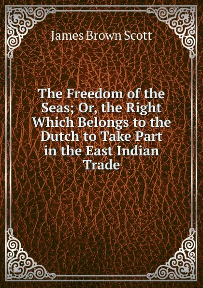 Обложка книги The Freedom of the Seas; Or, the Right Which Belongs to the Dutch to Take Part in the East Indian Trade, James Brown Scott