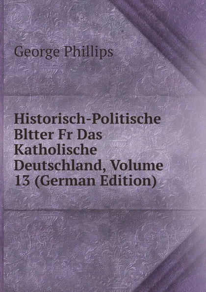 Обложка книги Historisch-Politische Bltter Fr Das Katholische Deutschland, Volume 13 (German Edition), George Phillips