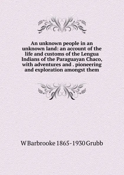 Обложка книги An unknown people in an unknown land: an account of the life and customs of the Lengua Indians of the Paraguayan Chaco, with adventures and . pioneering and exploration amongst them, W Barbrooke 1865-1930 Grubb