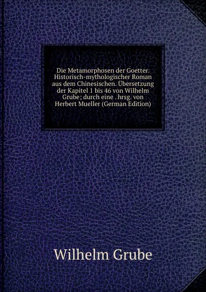 Обложка книги Die Metamorphosen der Goetter. Historisch-mythologischer Roman aus dem Chinesischen. Ubersetzung der Kapitel 1 bis 46 von Wilhelm Grube; durch eine . hrsg. von Herbert Mueller (German Edition), Wilhelm Grube