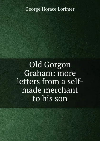 Обложка книги Old Gorgon Graham: more letters from a self-made merchant to his son, George Horace Lorimer