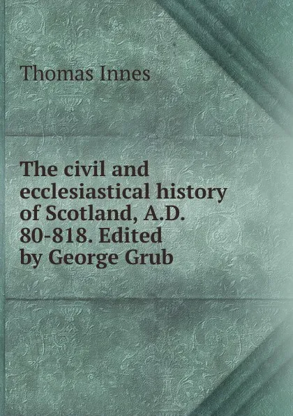 Обложка книги The civil and ecclesiastical history of Scotland, A.D. 80-818. Edited by George Grub, Thomas Innes