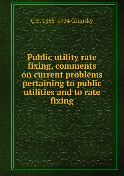 Обложка книги Public utility rate fixing, comments on current problems pertaining to public utilities and to rate fixing, C E. 1855-1934 Grunsky