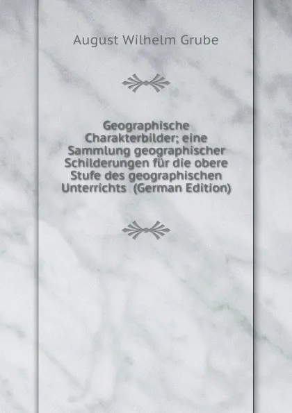 Обложка книги Geographische Charakterbilder; eine Sammlung geographischer Schilderungen fur die obere Stufe des geographischen Unterrichts  (German Edition), August Wilhelm Grube