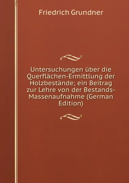 Обложка книги Untersuchungen uber die Querflachen-Ermittlung der Holzbestande; ein Beitrag zur Lehre von der Bestands-Massenaufnahme (German Edition), Friedrich Grundner