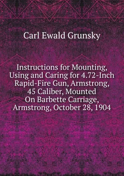 Обложка книги Instructions for Mounting, Using and Caring for 4.72-Inch Rapid-Fire Gun, Armstrong, 45 Caliber, Mounted On Barbette Carriage, Armstrong, October 28, 1904, Carl Ewald Grunsky
