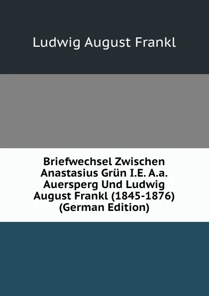 Обложка книги Briefwechsel Zwischen Anastasius Grun I.E. A.a.Auersperg Und Ludwig August Frankl (1845-1876) (German Edition), Ludwig August Frankl