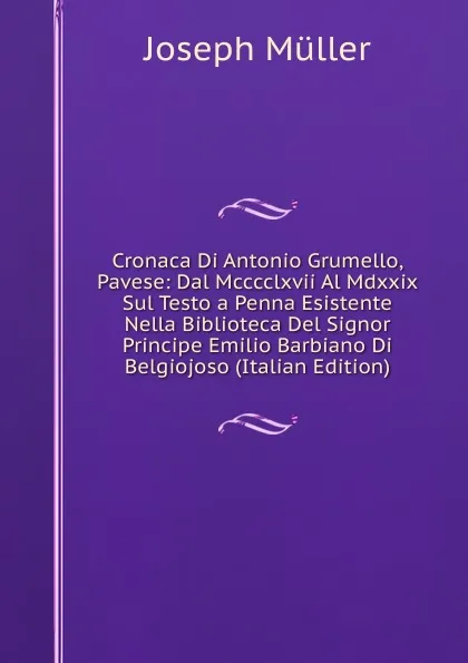 Обложка книги Cronaca Di Antonio Grumello, Pavese: Dal Mcccclxvii Al Mdxxix Sul Testo a Penna Esistente Nella Biblioteca Del Signor Principe Emilio Barbiano Di Belgiojoso (Italian Edition), Joseph Müller