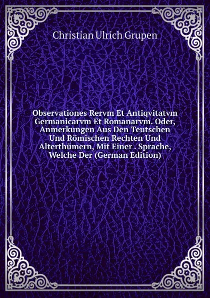 Обложка книги Observationes Rervm Et Antiqvitatvm Germanicarvm Et Romanarvm. Oder, Anmerkungen Aus Den Teutschen Und Romischen Rechten Und Alterthumern, Mit Einer . Sprache, Welche Der (German Edition), Christian Ulrich Grupen