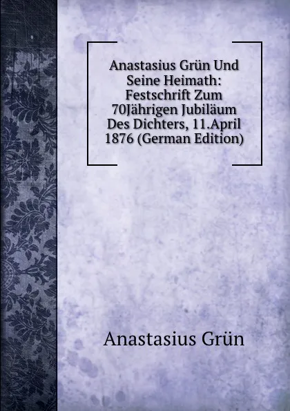 Обложка книги Anastasius Grun Und Seine Heimath: Festschrift Zum 70Jahrigen Jubilaum Des Dichters, 11.April 1876 (German Edition), Anastasius Grün