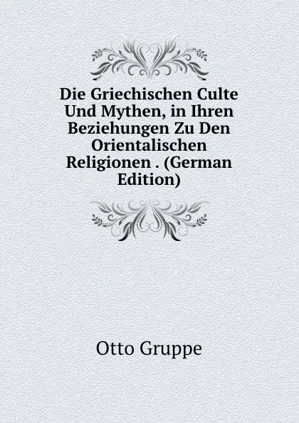 Обложка книги Die Griechischen Culte Und Mythen, in Ihren Beziehungen Zu Den Orientalischen Religionen . (German Edition), Otto Gruppe