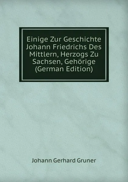 Обложка книги Einige Zur Geschichte Johann Friedrichs Des Mittlern, Herzogs Zu Sachsen, Gehorige (German Edition), Johann Gerhard Gruner