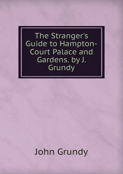 Обложка книги The Stranger.s Guide to Hampton-Court Palace and Gardens. by J. Grundy, John Grundy