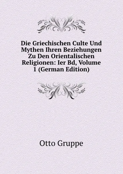 Обложка книги Die Griechischen Culte Und Mythen Ihren Beziehungen Zu Den Orientalischen Religionen: Ier Bd, Volume 1 (German Edition), Otto Gruppe