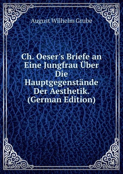 Обложка книги Ch. Oeser.s Briefe an Eine Jungfrau Uber Die Hauptgegenstande Der Aesthetik. (German Edition), August Wilhelm Grube