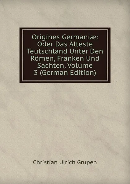 Обложка книги Origines Germaniae: Oder Das Alteste Teutschland Unter Den Romen, Franken Und Sachten, Volume 3 (German Edition), Christian Ulrich Grupen