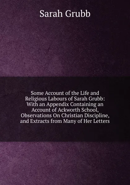 Обложка книги Some Account of the Life and Religious Labours of Sarah Grubb: With an Appendix Containing an Account of Ackworth School, Observations On Christian Discipline, and Extracts from Many of Her Letters, Sarah Grubb