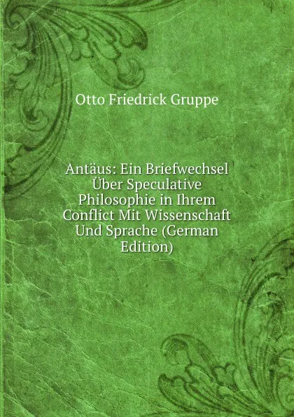 Обложка книги Antaus: Ein Briefwechsel Uber Speculative Philosophie in Ihrem Conflict Mit Wissenschaft Und Sprache (German Edition), Otto Friedrick Gruppe