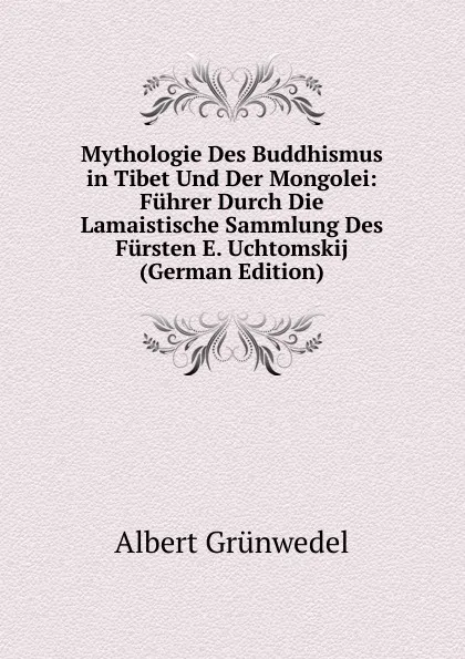 Обложка книги Mythologie Des Buddhismus in Tibet Und Der Mongolei: Fuhrer Durch Die Lamaistische Sammlung Des Fursten E. Uchtomskij (German Edition), Albert Grünwedel