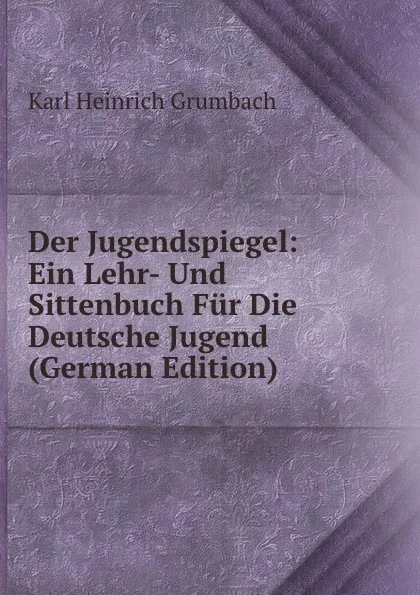 Обложка книги Der Jugendspiegel: Ein Lehr- Und Sittenbuch Fur Die Deutsche Jugend (German Edition), Karl Heinrich Grumbach