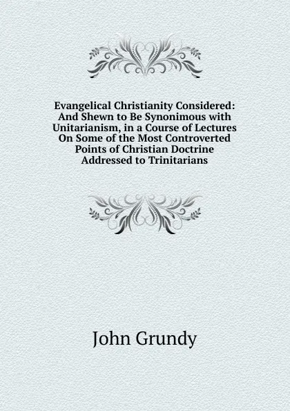 Обложка книги Evangelical Christianity Considered: And Shewn to Be Synonimous with Unitarianism, in a Course of Lectures On Some of the Most Controverted Points of Christian Doctrine Addressed to Trinitarians, John Grundy