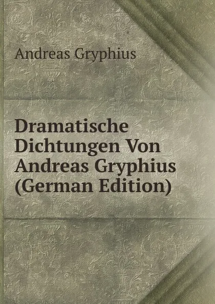Обложка книги Dramatische Dichtungen Von Andreas Gryphius (German Edition), Andreas Gryphius