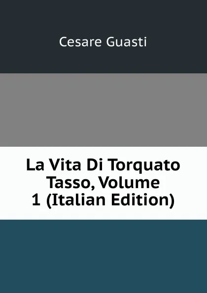 Обложка книги La Vita Di Torquato Tasso, Volume 1 (Italian Edition), Cesare Guasti