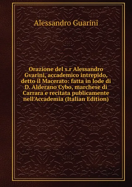 Обложка книги Orazione del s.r Alessandro Gvarini, accademico intrepido, detto il Macerato: fatta in lode di D. Alderano Cybo, marchese di Carrara e recitata publicamente nell.Accademia (Italian Edition), Alessandro Guarini