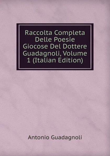 Обложка книги Raccolta Completa Delle Poesie Giocose Del Dottere Guadagnoli, Volume 1 (Italian Edition), Antonio Guadagnoli