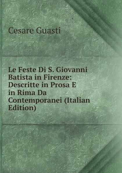 Обложка книги Le Feste Di S. Giovanni Batista in Firenze: Descritte in Prosa E in Rima Da Contemporanei (Italian Edition), Cesare Guasti