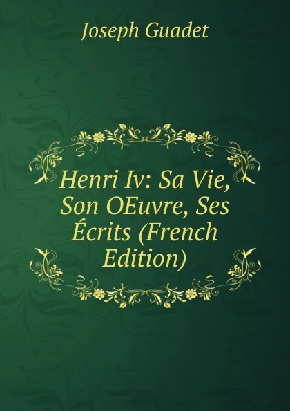 Обложка книги Henri Iv: Sa Vie, Son OEuvre, Ses Ecrits (French Edition), Joseph Guadet